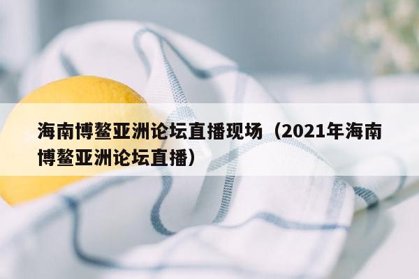 海南博鳌亚洲论坛直播现场（2021年海南博鳌亚洲论坛直播）