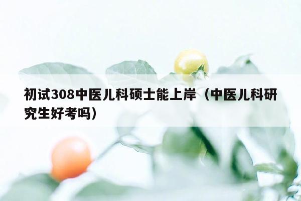 初试308中医儿科硕士能上岸（中医儿科研究生好考吗）