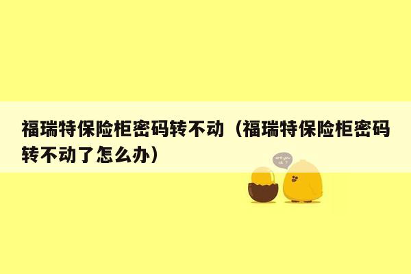 福瑞特保险柜密码转不动（福瑞特保险柜密码转不动了怎么办）