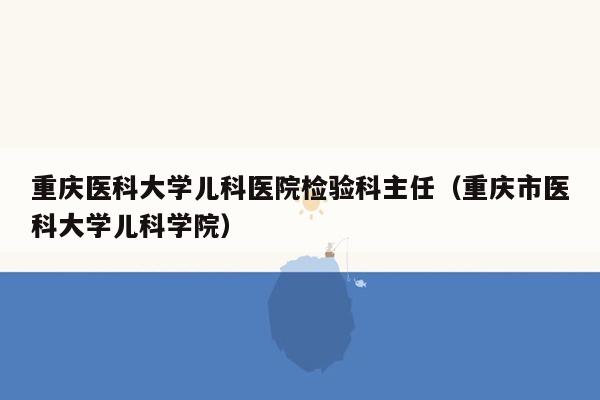 重庆医科大学儿科医院检验科主任（重庆市医科大学儿科学院）