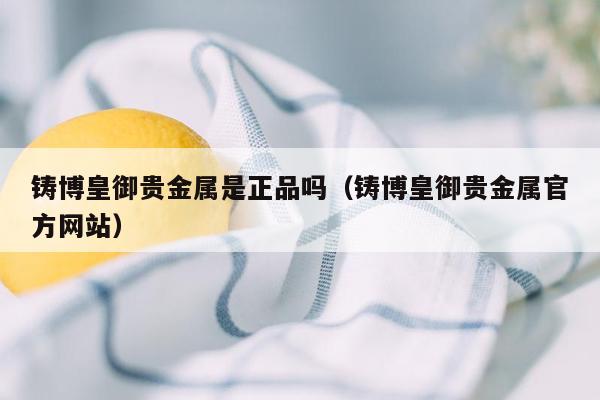 铸博皇御贵金属是正品吗（铸博皇御贵金属官方网站）