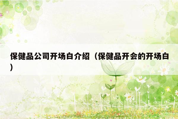 保健品公司开场白介绍（保健品开会的开场白）