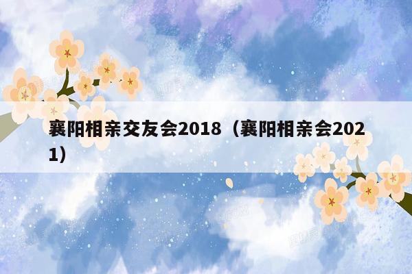 襄阳相亲交友会2018（襄阳相亲会2021）