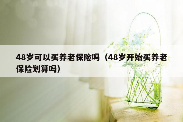 48岁可以买养老保险吗（48岁开始买养老保险划算吗）