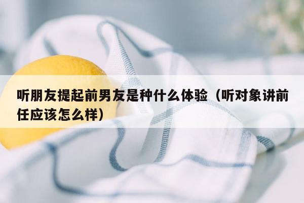 听朋友提起前男友是种什么体验（听对象讲前任应该怎么样）