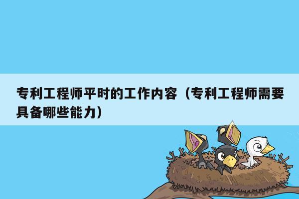 专利工程师平时的工作内容（专利工程师需要具备哪些能力）