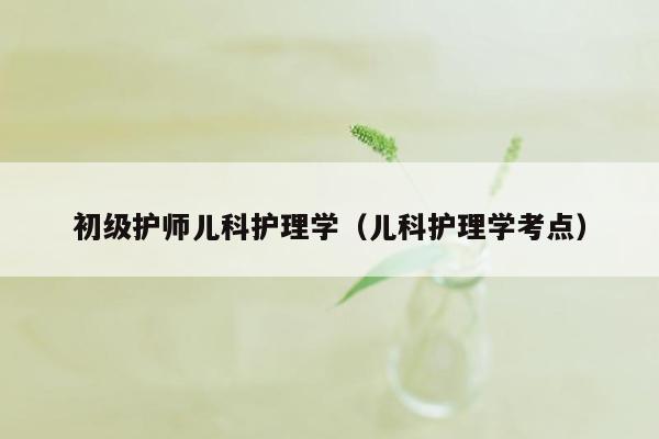 初级护师儿科护理学（儿科护理学考点）