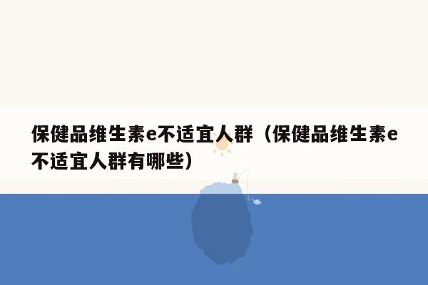 保健品维生素e不适宜人群（保健品维生素e不适宜人群有哪些）