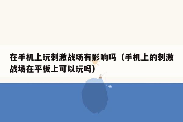 在手机上玩刺激战场有影响吗（手机上的刺激战场在平板上可以玩吗）