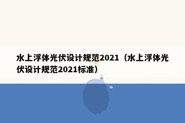 水上浮体光伏设计规范2021（水上浮体光伏设计规范2021标准）