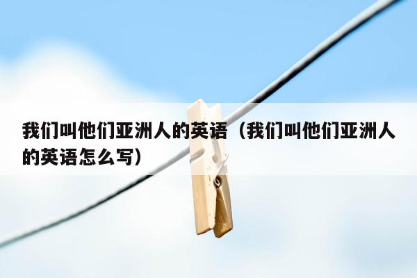 我们叫他们亚洲人的英语（我们叫他们亚洲人的英语怎么写）