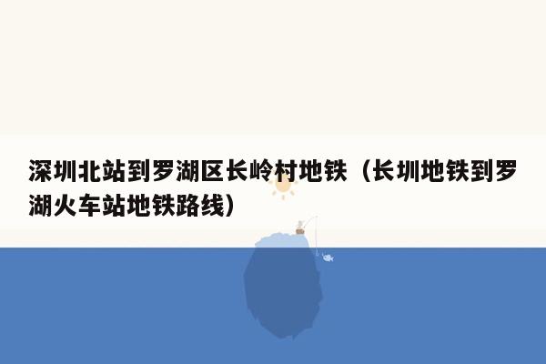 深圳北站到罗湖区长岭村地铁（长圳地铁到罗湖火车站地铁路线）