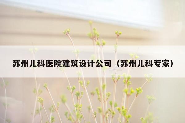 苏州儿科医院建筑设计公司（苏州儿科专家）