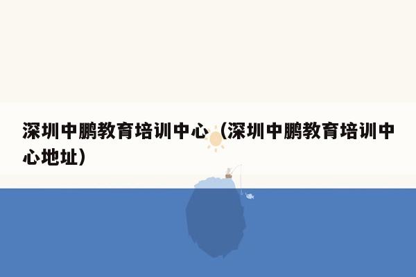 深圳中鹏教育培训中心（深圳中鹏教育培训中心地址）