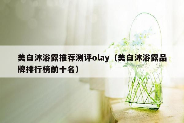 美白沐浴露推荐测评olay（美白沐浴露品牌排行榜前十名）