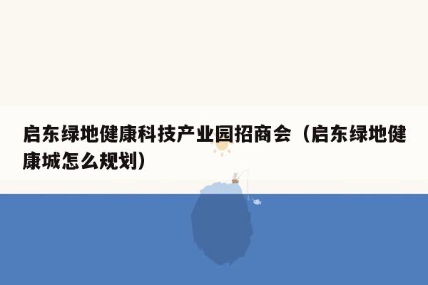 启东绿地健康科技产业园招商会（启东绿地健康城怎么规划）