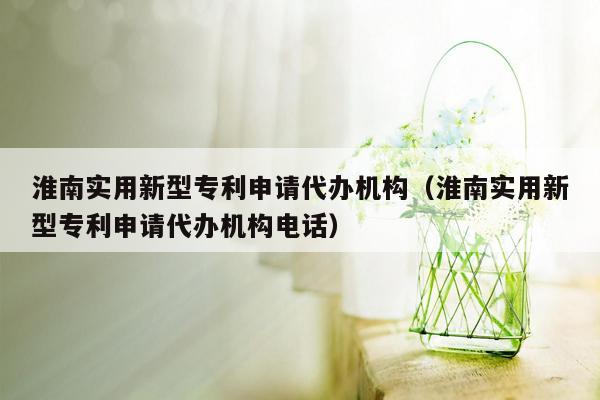 淮南实用新型专利申请代办机构（淮南实用新型专利申请代办机构电话）