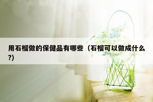 用石榴做的保健品有哪些（石榴可以做成什么?）