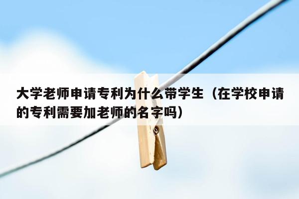 大学老师申请专利为什么带学生（在学校申请的专利需要加老师的名字吗）