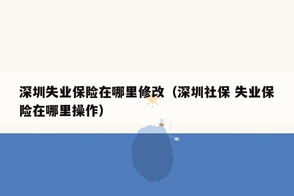 深圳失业保险在哪里修改（深圳社保 失业保险在哪里操作）