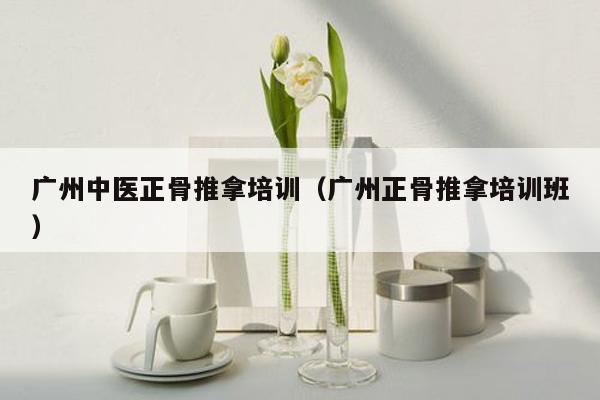 广州中医正骨推拿培训（广州正骨推拿培训班）