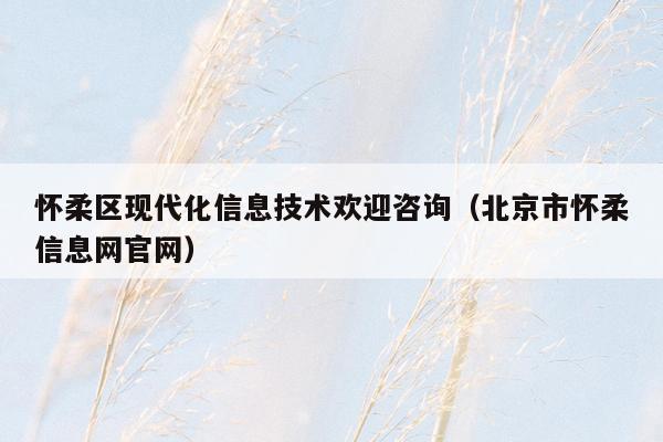 怀柔区现代化信息技术欢迎咨询（北京市怀柔信息网官网）