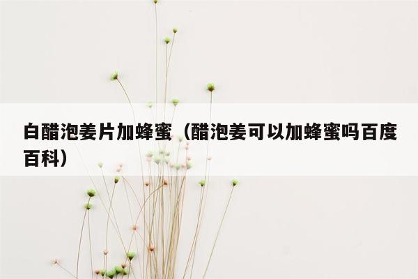 白醋泡姜片加蜂蜜（醋泡姜可以加蜂蜜吗百度百科）