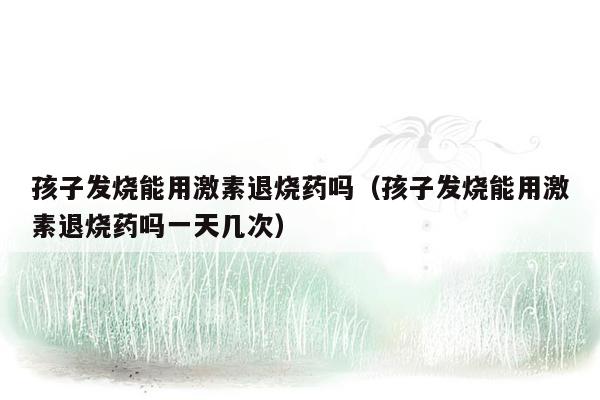 孩子发烧能用激素退烧药吗（孩子发烧能用激素退烧药吗一天几次）