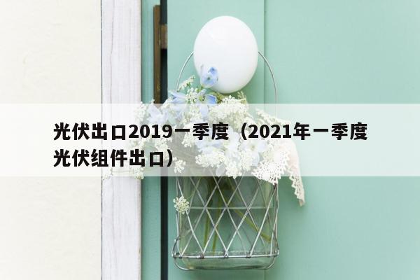 光伏出口2019一季度（2021年一季度光伏组件出口）