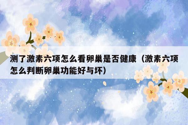 测了激素六项怎么看卵巢是否健康（激素六项怎么判断卵巢功能好与坏）