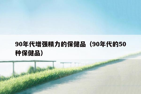 90年代增强精力的保健品（90年代的50种保健品）