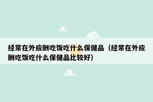 经常在外应酬吃饭吃什么保健品（经常在外应酬吃饭吃什么保健品比较好）