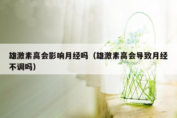 雄激素高会影响月经吗（雄激素高会导致月经不调吗）